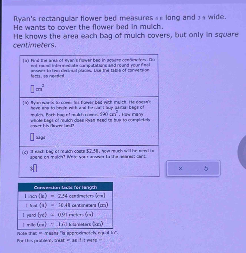 Ryan's rectangular flower bed measures 4h long and 3π wide.
He wants to cover the flower bed in mulch.
He knows the area each bag of mulch covers, but only in square
centimeters.
(a) Find the area of Ryan's flower bed in square centimeters. Do
not round intermediate computations and round your final
answer to two decimal places. Use the table of conversion
facts, as needed.
□ cm^2
(b) Ryan wants to cover his flower bed with mulch. He doesn't
have any to begin with and he can't buy partial bags of
mulch, Each bag of mulch covers 590cm^2 : How many
whole bags of mulch does Ryan need to buy to completely
cover his flower bed?
bags
(c) If each bag of mulch costs $2.58, how much will he need to
spend on mulch? Write your answer to the nearest cent.
S
× 5
Note that ≈ means "is approximately equal to".
For this problem, treat ≈ as if it were = .