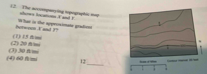 The accompanying topographic map
shows locations X and Y.
What is the approximate gradient
between X and Y?
(1) 15 ft/mi
(2) 20 ft/mi
(3) 30 ft/mi
_
(4) 60 ft/mi
12
Scaie of Milen Contour interval: 20 feet
' 2 3