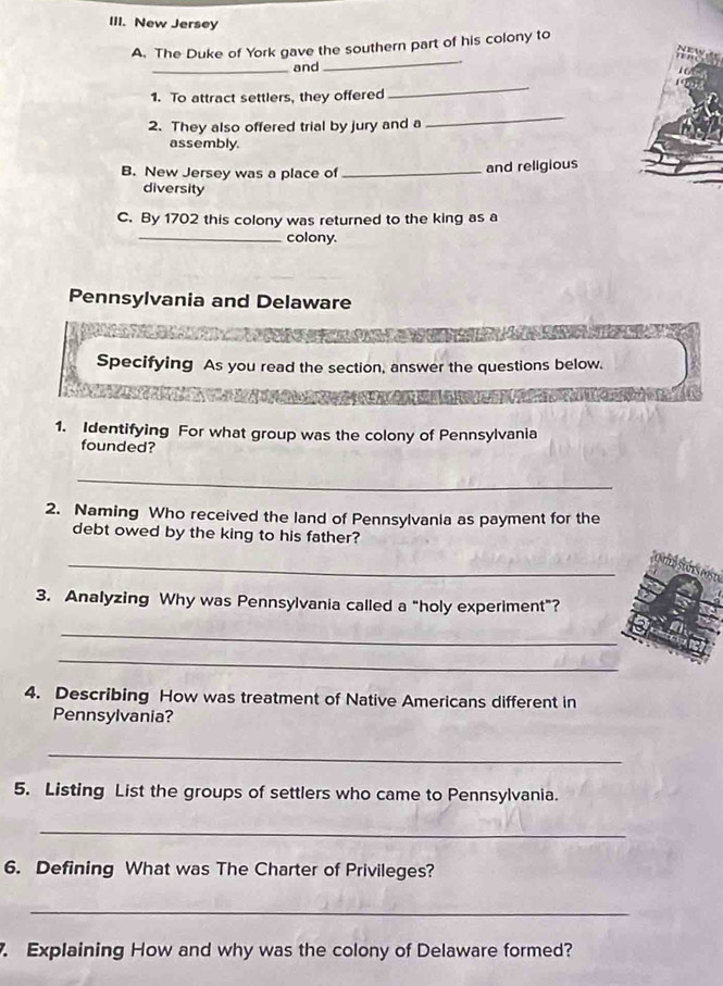 New Jersey 
_ 
A. The Duke of York gave the southern part of his colony to 
_and 
1. To attract settlers, they offered 
_ 
2. They also offered trial by jury and a 
_ 
assembly. 
B. New Jersey was a place of _and religious 
diversity 
C. By 1702 this colony was returned to the king as a 
_colony. 
Pennsylvania and Delaware 
Specifying As you read the section, answer the questions below. 
1. Identifying For what group was the colony of Pennsylvania 
founded? 
_ 
2. Naming Who received the land of Pennsylvania as payment for the 
debt owed by the king to his father? 
_ 
3. Analyzing Why was Pennsylvania called a "holy experiment"? 
_ 
_ 
4. Describing How was treatment of Native Americans different in 
Pennsylvania? 
_ 
5. Listing List the groups of settlers who came to Pennsylvania. 
_ 
6. Defining What was The Charter of Privileges? 
_ 
. Explaining How and why was the colony of Delaware formed?