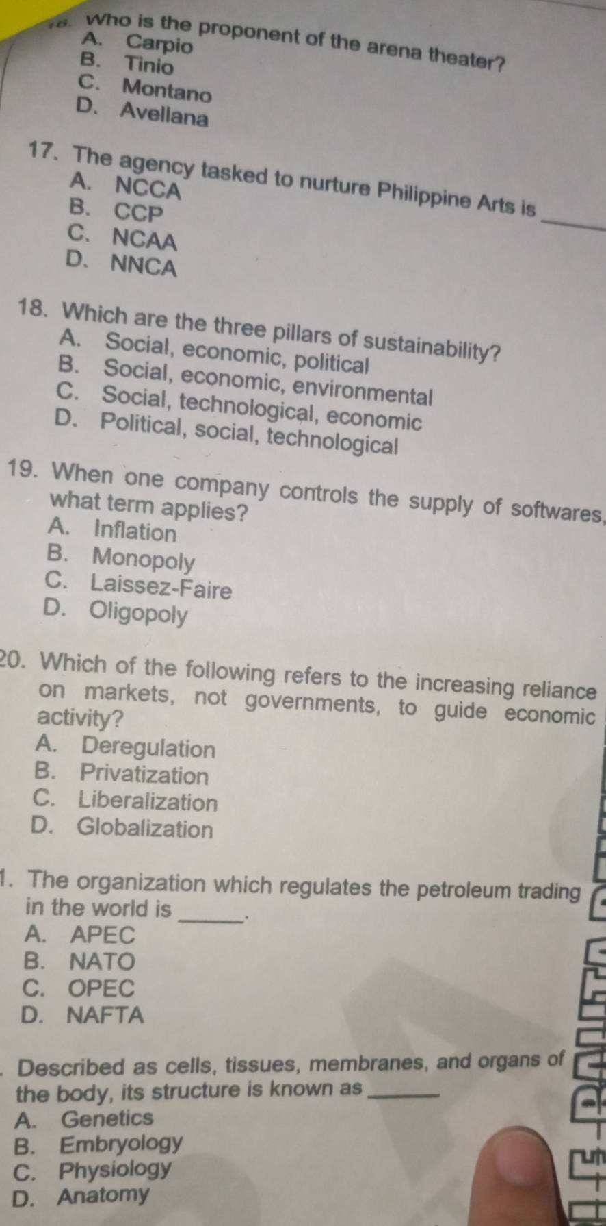 Who is the proponent of the arena theater?
A. Carpio
B. Tinio
C. Montano
D. Avellana
_
17. The agency tasked to nurture Philippine Arts is
A. NCCA
B. CCP
C. NCAA
D. NNCA
18. Which are the three pillars of sustainability?
A. Social, economic, political
B. Social, economic, environmental
C. Social, technological, economic
D. Political, social, technological
19. When one company controls the supply of softwares,
what term applies?
A. Inflation
B. Monopoly
C. Laissez-Faire
D. Oligopoly
20. Which of the following refers to the increasing reliance
on markets, not governments, to guide economic
activity?
A. Deregulation
B. Privatization
C. Liberalization
D. Globalization
1. The organization which regulates the petroleum trading
_
in the world is
A. APEC
B. NATO
C. OPEC
D. NAFTA
Described as cells, tissues, membranes, and organs of
the body, its structure is known as_
A. Genetics
B. Embryology
ut
C. Physiology
D. Anatomy