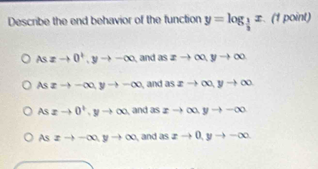 Describe the end behavior of the function y=log _ 1/3 x (1 point)
Asxto 0^+, yto -∈fty and as xto ∈fty , yto ∈fty
AS xto -∈fty , yto -∈fty and as xto ∈fty , yto ∈fty
As xto 0^t ,yto ∈fty and as xto ∈fty , yto -∈fty
As xto -∈fty , yto ∈fty and as xto 0, yto -∈fty