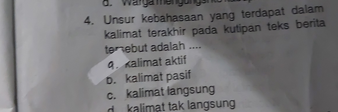 Wargamengungsnko
4. Unsur kebahasaan yang terdapat dalam
kalimat terakhir pada kutipan teks berita
terebut adalah ....
q. kalimat aktif
b. kalimat pasif
c. kalimat langsung
d kalimat tak langsung