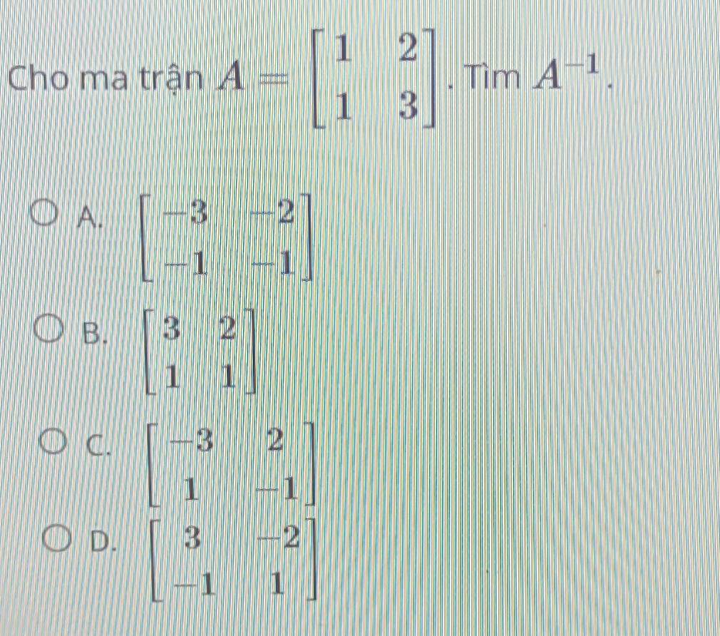 Cho ma trận A=beginbmatrix 1&2 1&3endbmatrix. Tìm A^(-1).
A. beginbmatrix -3&-2 -1&-1endbmatrix
B. beginbmatrix 3&2 1&1endbmatrix
C. beginbmatrix -3&2 1&-1endbmatrix
D. beginbmatrix 3&-2 -1&1endbmatrix