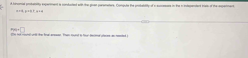 A binomial probability experiment is conducted with the given parameters. Compute the probability of x successes in the n independent trials of the experiment.
n=6, p=0.7, x=4
P(4)=□
(Do not round until the final answer. Then round to four decimal places as needed.)