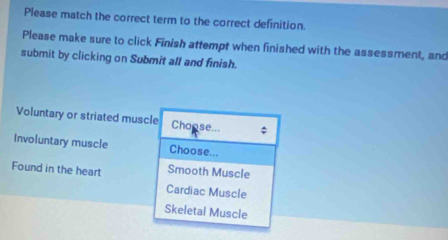 Please match the correct term to the correct definition.
Please make sure to click Finish attempt when finished with the assessment, and
submit by clicking on Submit all and finish.
Voluntary or striated muscle Chonse...
Involuntary muscle Choose...
Found in the heart Smooth Muscle
Cardiac Muscle
Skeletal Muscle