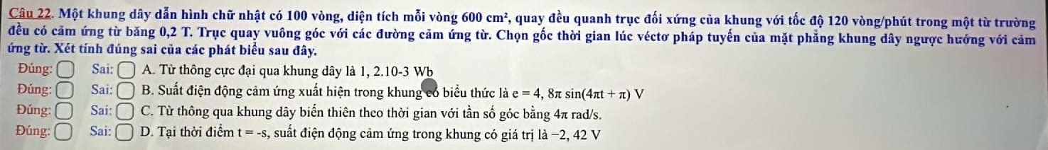 Một khung dây dẫn hình chữ nhật có 100 vòng, diện tích mỗi vòng 600cm^2 , quay đều quanh trục đối xứng của khung với tốc độ 120 vòng/phút trong một từ trường
đều có cảm ứng từ băng 0,2 T. Trục quay vuông góc với các đường cảm ứng từ. Chọn gốc thời gian lúc véctơ pháp tuyến của mặt phẳng khung dây ngược hướng với cảm
ứng từ. Xét tính đúng sai của các phát biểu sau đây.
Đúng: Sai: □ A. Từ thông cực đại qua khung dây là 1, 2. 10 -3 Wb
Đúng:□ Sai: □ B. Suất điện động cảm ứng xuất hiện trong khung có biểu thức là e=4 , 8π s in(4π t+π )V
Đúng: 〇 Sai: □ C. Từ thông qua khung dây biến thiên theo thời gian với tần số góc bằng 4π rad/s.
Đúng: ( Sai: D. Tại thời điểm t=-s s, suất điện động cảm ứng trong khung có giá trị là −2, 42 V