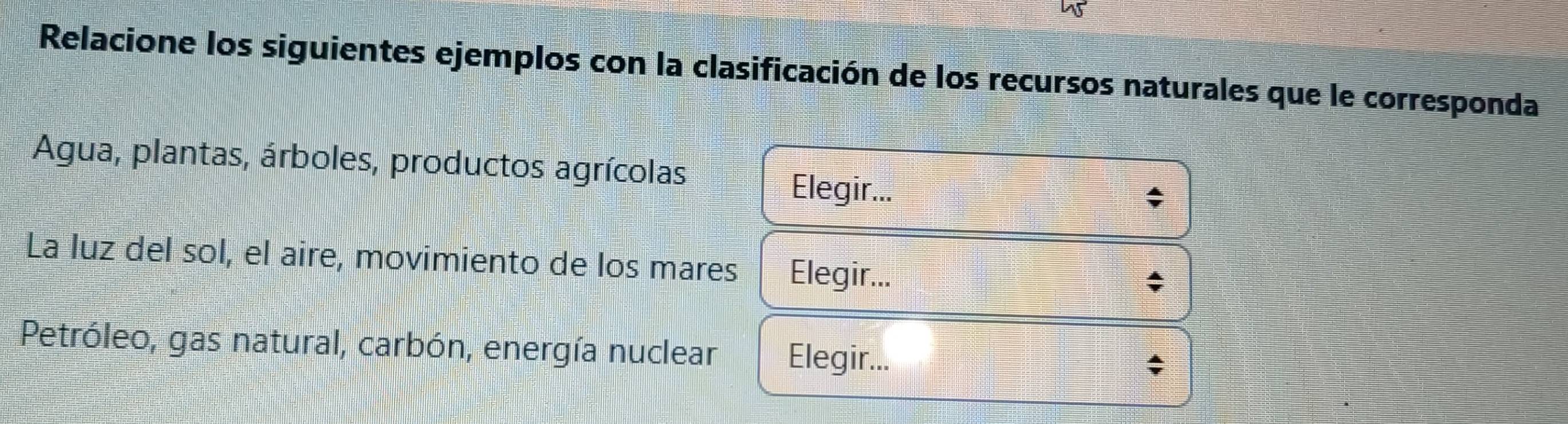 Relacione los siguientes ejemplos con la clasificación de los recursos naturales que le corresponda
Agua, plantas, árboles, productos agrícolas
Elegir...
La luz del sol, el aire, movimiento de los mares Elegir...
Petróleo, gas natural, carbón, energía nuclear Elegir...
;