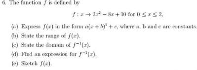 The function f is defined by
f:xto 2x^2-8x+10 for 0≤ x≤ 2, 
(a) Express f(x) in the form a(x+b)^2+c , where a, b and c are constants 
(b) State the range of f(x). 
(c) State the domain of f^(-1)(x). 
(d) Find an expression for f^(-1)(x). 
(e) Sketch f(x).