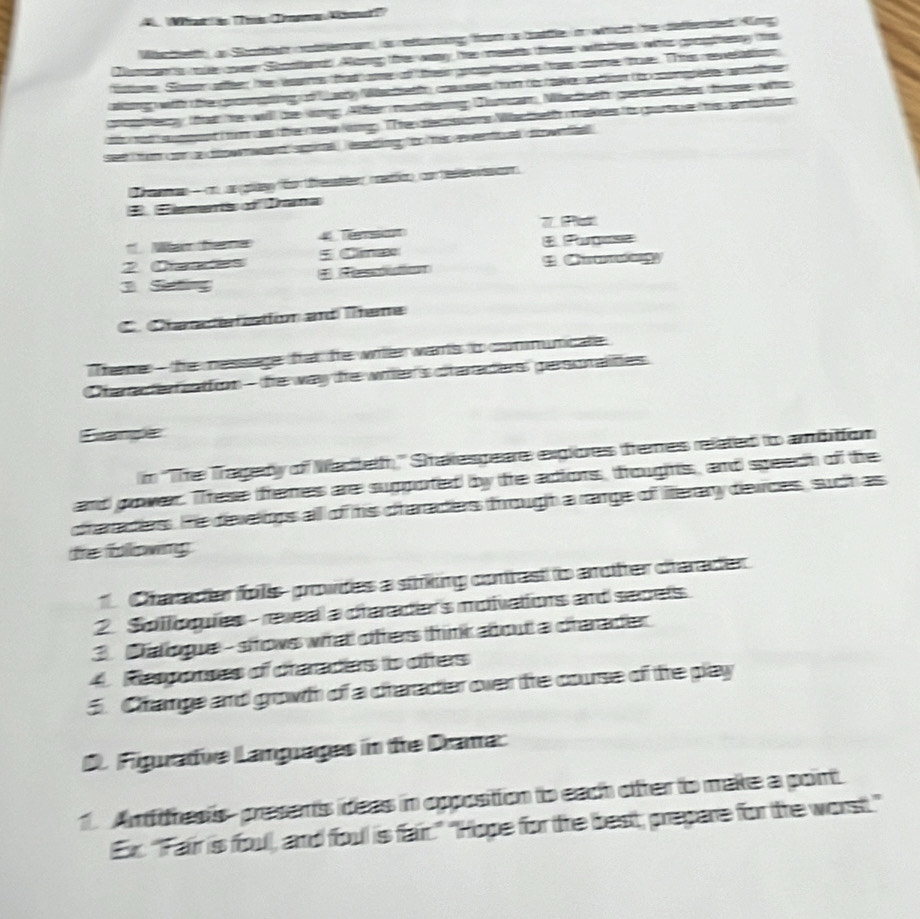 A Wrat en Trus Jmema Mömad )
Wiche a Shotter cetterae is reftutung fon a batffe o wtalt he deffented Kng
Nitan ts cale over Shotendd Ag te way, te ets toes whthes whs googtey the
lstner. Soon after he warns that ce of their grostecsess taes coome thove. TTh revelattioon
aong wtt te gocongt   ey Wectat coa see ton to take atoet t coongtate cno her 
c ten that he will be wng Alfter muteing Dunan, Macheth gererutes tos wh
t at a nt  wa te ceew l TThe  de ns Mac thet makees to gur  te  a ta tion
se  fm con a dow  wand sgm eaing to hi eveetal dowfal .
ae — cn  angolasy fn t renster, mtion), con hele  o
E Eements of Drana
7   
Wam fee   Te + Putmse
2 Caaces * Climæ
 Ca
3 Setting
C. Craraefiation ad Tene
Thene - the nessage fat he witer warts to connunicate
Chaate rattion  - te way he witer's ctarades persorades
Exampée
n ''The Tragedy of Nactteth'' Shakespeare exgiores tremes related to ambition
and gower. These fremes are suppoted by te adiors, froughts, and speech of the
draradiers. He develons all of his ctaraders frought a rage of iterary derices, such as
tre following 
Character fos prowdes a stking contrast to aother charader
2. Soilogues - reveal a draraders moivations and secels
3. Catogue- sows what offers trink about a charader
4 Respores of draradas to ofters
5. Chramge and growth of a craractier over the course of the play
D. Figuative Languages in te Drama:
1. Anthesis- presents ideas in opposition to each ofter to make a point
Ex. "Fair is foul, and foul is fair." "Hope for the best, prepare for the worst."