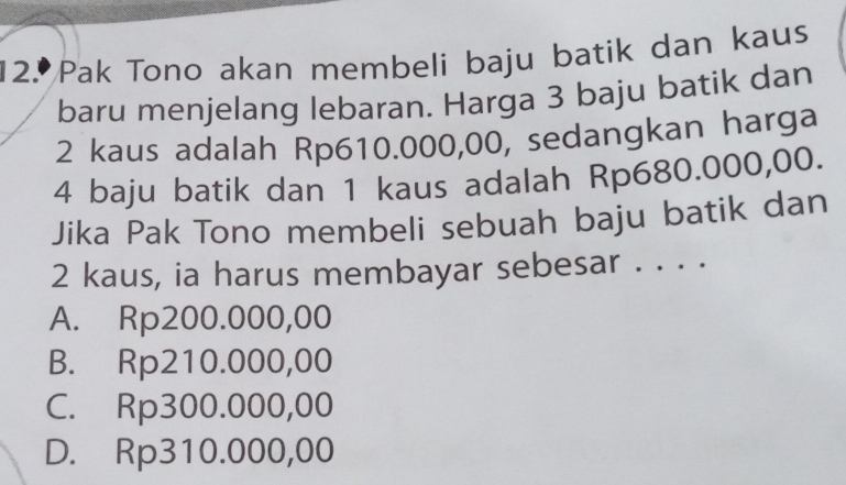 Pak Tono akan membeli baju batik dan kaus
baru menjelang lebaran. Harga 3 baju batik dan
2 kaus adalah Rp610.000,00, sedangkan harga
4 baju batik dan 1 kaus adalah Rp680.000,00.
Jika Pak Tono membeli sebuah baju batik dan
2 kaus, ia harus membayar sebesar . . . .
A. Rp200.000,00
B. Rp210.000,00
C. Rp300.000,00
D. Rp310.000,00