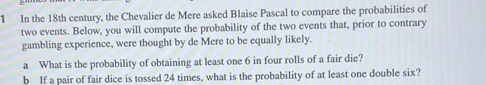 In the 18th century, the Chevalier de Mere asked Blaise Pascal to compare the probabilities of 
two events. Below, you will compute the probability of the two events that, prior to contrary 
gambling experience, were thought by de Mere to be equally likely. 
a What is the probability of obtaining at least one 6 in four rolls of a fair die? 
b If a pair of fair dice is tossed 24 times, what is the probability of at least one double six?