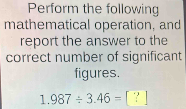 Perform the following 
mathematical operation, and 
report the answer to the 
correct number of significant 
figures.
1.987/ 3.46= [ ? ]