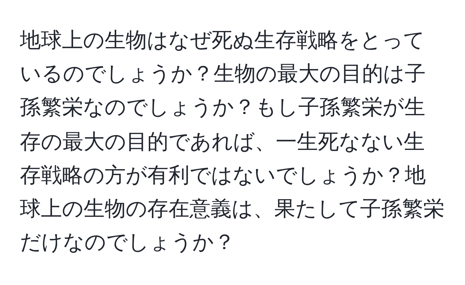 地球上の生物はなぜ死ぬ生存戦略をとっているのでしょうか？生物の最大の目的は子孫繁栄なのでしょうか？もし子孫繁栄が生存の最大の目的であれば、一生死なない生存戦略の方が有利ではないでしょうか？地球上の生物の存在意義は、果たして子孫繁栄だけなのでしょうか？