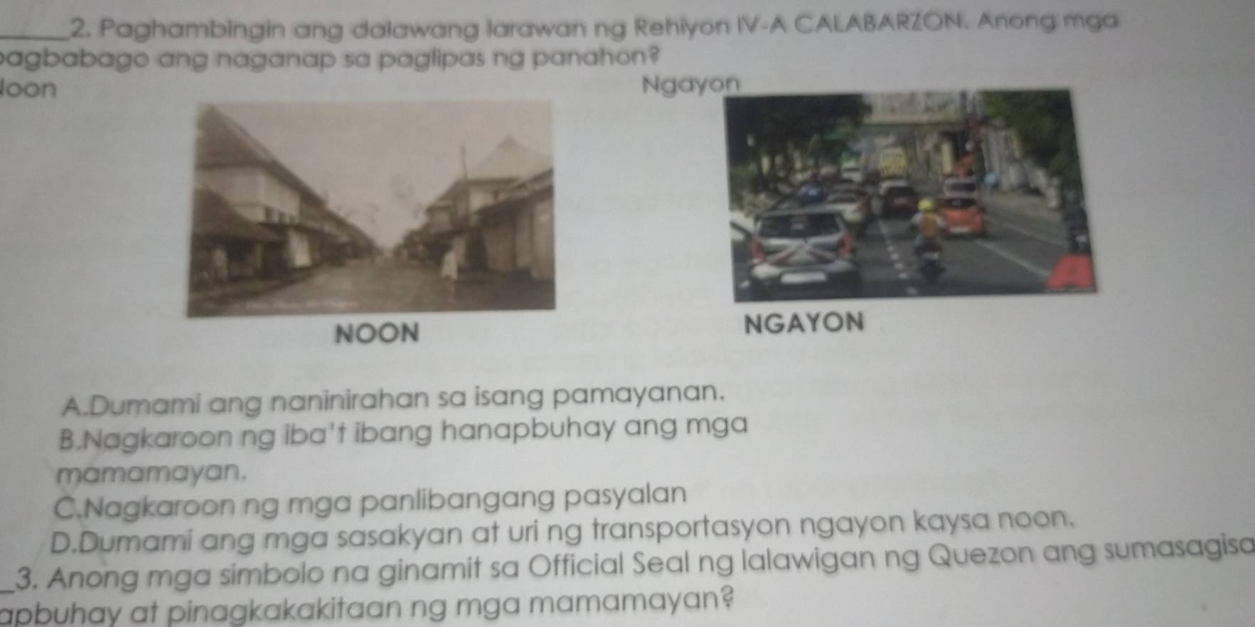 Paghambingin ang dalawang larawan ng Rehiyon IV-A CALABARZON. Anong mga
agbabago ang naganap sa paglipas ng panahon?
loon Nga
NGAYON
A.Dumami ang naninirahan sa isang pamayanan.
B.Nagkaroon ng iba't ibang hanapbuhay ang mga
mamamayan.
C.Nagkaroon ng mga panlibangang pasyalan
D.Dumami ang mga sasakyan at uri ng transportasyon ngayon kaysa noon.
_3. Anong mga simbolo na ginamit sa Official Seal ng lalawigan ng Quezon ang sumasagisa
apbuhay at pinagkakakitaan ng mga mamamayan?