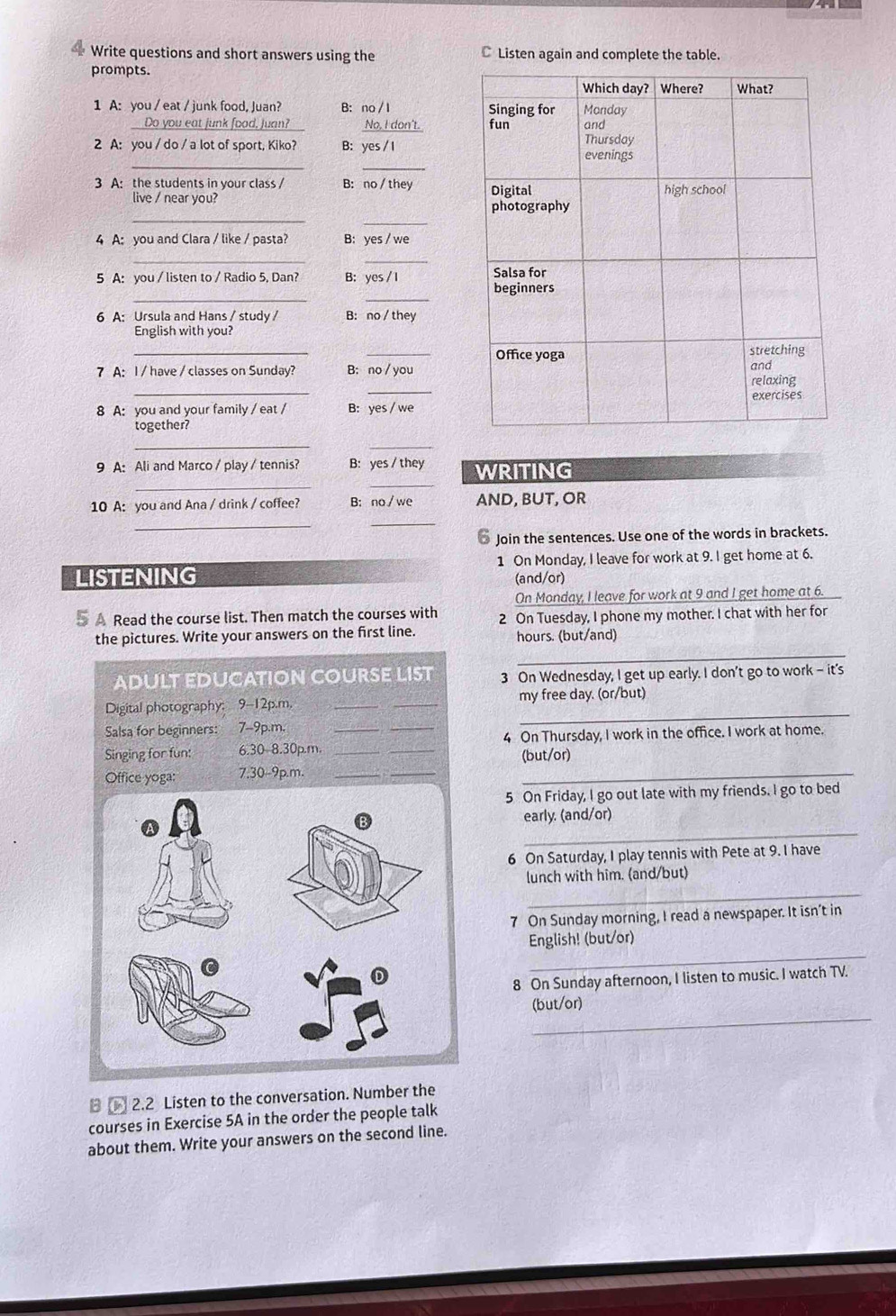 Write questions and short answers using the C Listen again and complete the table.
prompts. 
1 A: you / eat / junk food, Juan? B： no / I 
_Do you eat junk food, Juan? No, I don't. 
2 A: you / do / a lot of sport, Kiko? B: yes / I
__
3 A: the students in your class / B: no / they 
_
live / near you? 
_
4 A: you and Clara / like / pasta? B: yes / we
_
_
5 A: you / listen to / Radio 5, Dan? B： yes / I 
__
6 A: Ursula and Hans / study / B: no / they
English with you?
__
_
_
7 A: I / have / classes on Sunday? B: no / you
8 A: you and your family / eat / B: yes / we
together?
_
_
_
_
9 A: Ali and Marco / play / tennis? B: yes / they WRITING
10 A: you and Ana / drink / coffee? B: no/we AND, BUT, OR
__
* Join the sentences. Use one of the words in brackets.
LISTENING 1 On Monday, I leave for work at 9. I get home at 6.
(and/or)
On Monday, I leave for work at 9 and I get home at 6.
5 A Read the course list. Then match the courses with 2 On Tuesday, I phone my mother. I chat with her for
_
the pictures. Write your answers on the first line. hours. (but/and)
ADULT EDUCATION COURSE LIST 3 On Wednesday, I get up early. I don't go to work - it's
_
Digital photography: 9-12p.m. __my free day. (or/but)
Salsa for beginners: 7-9p.m.
Singing for fun: 6.30-8.30p.m. ____4 On Thursday, I work in the office. I work at home.
Office yoga: 7.30-9p.m._
_
(but/or)
_
5 On Friday, I go out late with my friends. I go to bed
_
early. (and/or)
6 On Saturday, I play tennis with Pete at 9. I have
lunch with him. (and/but)
_
7 On Sunday morning, I read a newspaper. It isn’t in
_
English! (but/or)
8 On Sunday afternoon, I listen to music. I watch TV.
_
(but/or)
2.2 Listen to the conversation. Number the
courses in Exercise 5A in the order the people talk
about them. Write your answers on the second line.