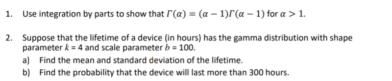 Use integration by parts to show that r(alpha )=(alpha -1)r(alpha -1) for alpha >1. 
2. Suppose that the lifetime of a device (in hours) has the gamma distribution with shape 
parameter k=4 and scale parameter b=100. 
a) Find the mean and standard deviation of the lifetime. 
b) Find the probability that the device will last more than 300 hours.