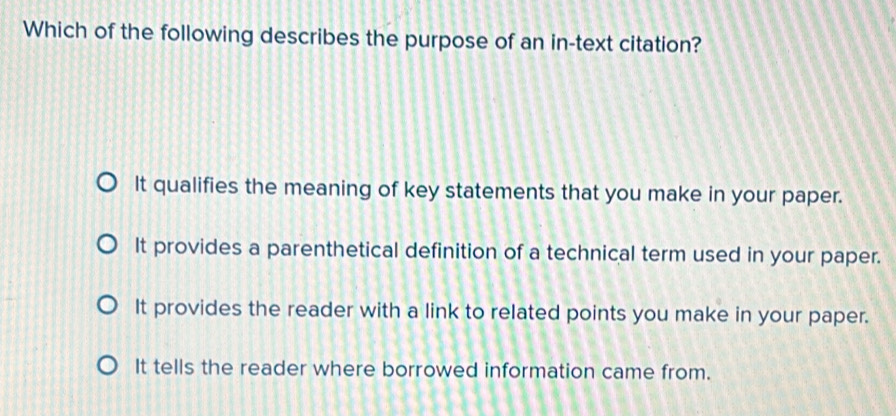 Which of the following describes the purpose of an in-text citation?
It qualifies the meaning of key statements that you make in your paper.
It provides a parenthetical definition of a technical term used in your paper.
It provides the reader with a link to related points you make in your paper.
It tells the reader where borrowed information came from.