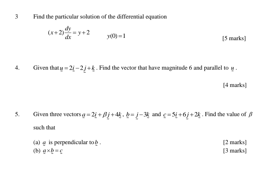 Find the particular solution of the differential equation
(x+2) dy/dx =y+2 y(0)=1
[5 marks] 
4. Given that u=2_ i-2_ . Find the vector that have magnitude 6 and parallel to u. 
[4 marks] 
5. Given three vectors a=2i+beta j+4k, b=j-3k and c=5i+6j+2k. Find the value of β
such that 
(a) д is perpendicular to . [2 marks] 
(b) a* b=c [3 marks]