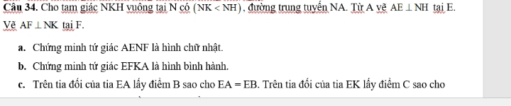 Cho tam giác NKH vuông tại N có (NK , đường trung tuyến NA. Từ A vẽ AE⊥ NH tai E. 
Về AF⊥ NK tai F. 
a. Chứng minh tứ giác AENF là hình chữ nhật. 
b. Chứng minh tứ giác EFKA là hình bình hành. 
c. Trên tia đổi của tia EA lấy điểm B sao cho EA=EB 3. Trên tia đổi của tia EK lấy điểm C sao cho