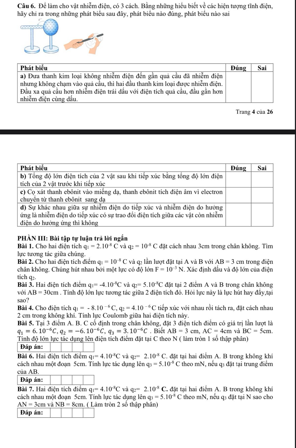 Để làm cho vật nhiễm điện, có 3 cách. Bằng những hiểu biết về các hiện tượng tĩnh điện,
hãy chỉ ra trong những phát biểu sau đây, phát biểu nào đúng, phát biểu nào sai
Trang 4 của 26
PHÀN III: Bài tập tự luận trả lời ngắn
Bài 1. Cho hai điện tích q_1=2.10^(-8)C và q_2=10^(-8)C đặt cách nhau 3cm trong chân không. Tìm
lực tương tác giữa chúng.
Bài 2. Cho hai điện tích điểm q_1=10^(-8)C và q2 lần lượt đặt tại A và B với AB=3cm trong điện
chân không. Chúng hút nhau bởi một lực có độ lớn F=10^(-3)N.. Xác định dấu và độ lớn của điện
tích q2.
Bài 3. Hai điện tích điểm q_1=-4.10^(-8)C và q_2=5.10^(-8)C đặt tại 2 điểm A và B trong chân không
với AB=30cm. Tính độ lớn lực tương tác giữa 2 điện tích đó. Hỏi lực này là lực hút hay đầy,tại
sao?
Bài 4. Cho điện tích q_1=-8.10^(-6)C,q_2=4.10^(-6)C tiếp xúc với nhau rồi tách ra, đặt cách nhau
2 cm trong không khí. Tính lực Coulomb giữa hai điện tích này.
Bài 5. Tại 3 điểm A. B. C cố định trong chân không, đặt 3 điện tích điểm có giá trị lần lượt là
q_1=6.10^(-6)C,q_2=-6.10^(-6)C,q_3=3.10^(-6)C. Biết AB=3cm,AC=4cm và BC=5cm.
Tính độ lớn lực tác dụng lên điện tích điểm đặt tại C theo N ( làm tròn 1 số thập phân)
Đáp án:
Bài 6. Hai điện tích điểm q_1=4.10^(-8)C và q_2=2.10^(-8)C C. đặt tại hai điểm A. B trong không khí
cách nhau một đoạn 5cm. Tính lực tác dụng lên q_3=5.10^(-8) C theo mN, nếu q3 đặt tại trung điểm
của AB.
Đáp án:
Bài 7. Hai điện tích điểm q_1=4.10^(-8)C và q_2=2.10^(-8)C. C. đặt tại hai điểm A. B trong không khí
cách nhau một đoạn 5cm. Tính lực tác dụng lên q_3=5.10^(-8)C theo mN, nếu q3 đặt tại N sao cho
AN=3cm và NB=8cm. ( Làm tròn 2 số thập phân)
Đáp án: