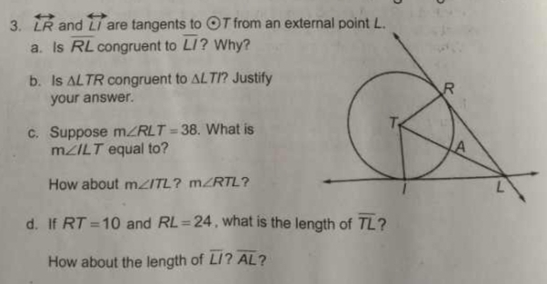 overleftrightarrow LR and overleftrightarrow LI are tangents to odot T from an external point L. 
a. Is overline RL congruent to overline LI ? Why? 
b. Is △ LTR congruent to △ LTI? Justify 
your answer. 
c. Suppose m∠ RLT=38. What is
m∠ ILT equal to? 
How about m∠ ITL ? m∠ RTL ? 
d. If RT=10 and RL=24 , what is the length of overline TL ? 
How about the length of overline LI overline AL ?