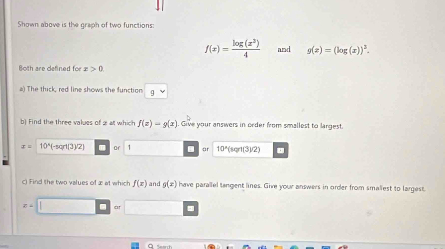 Shown above is the graph of two functions:
f(x)= log (x^3)/4  and g(x)=(log (x))^3. 
Both are defined for x>0. 
a) The thick, red line shows the function g
b) Find the three values of x at which f(x)=g(x). Give your answers in order from smallest to largest.
x= 10^(wedge)(-sqrt(3)/2) or 1 or 10^(wedge) (sq rt(3)/2)
c) Find the two values of x at which f(x) and g(x) have parallel tangent lines. Give your answers in order from smallest to largest.
x=
or 
Search
