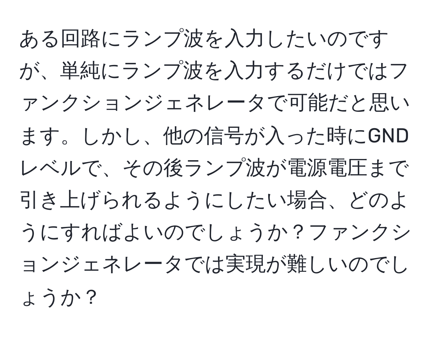 ある回路にランプ波を入力したいのですが、単純にランプ波を入力するだけではファンクションジェネレータで可能だと思います。しかし、他の信号が入った時にGNDレベルで、その後ランプ波が電源電圧まで引き上げられるようにしたい場合、どのようにすればよいのでしょうか？ファンクションジェネレータでは実現が難しいのでしょうか？