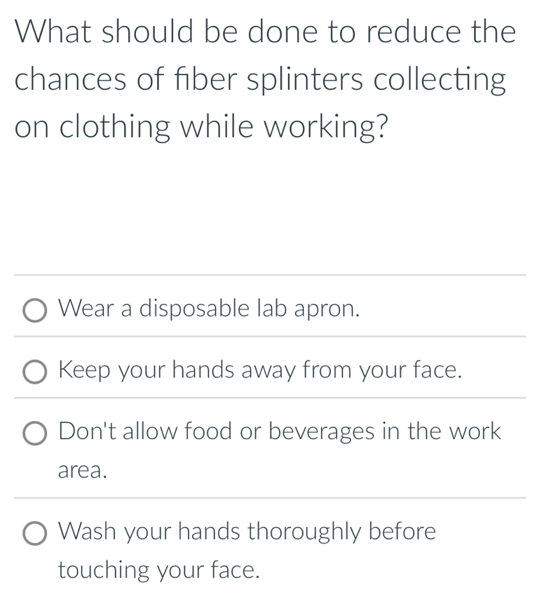 What should be done to reduce the
chances of fiber splinters collecting
on clothing while working?
Wear a disposable lab apron.
Keep your hands away from your face.
Don't allow food or beverages in the work
area.
Wash your hands thoroughly before
touching your face.