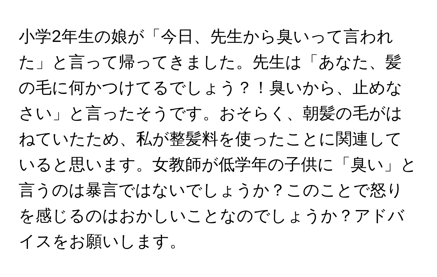 小学2年生の娘が「今日、先生から臭いって言われた」と言って帰ってきました。先生は「あなた、髪の毛に何かつけてるでしょう？！臭いから、止めなさい」と言ったそうです。おそらく、朝髪の毛がはねていたため、私が整髪料を使ったことに関連していると思います。女教師が低学年の子供に「臭い」と言うのは暴言ではないでしょうか？このことで怒りを感じるのはおかしいことなのでしょうか？アドバイスをお願いします。