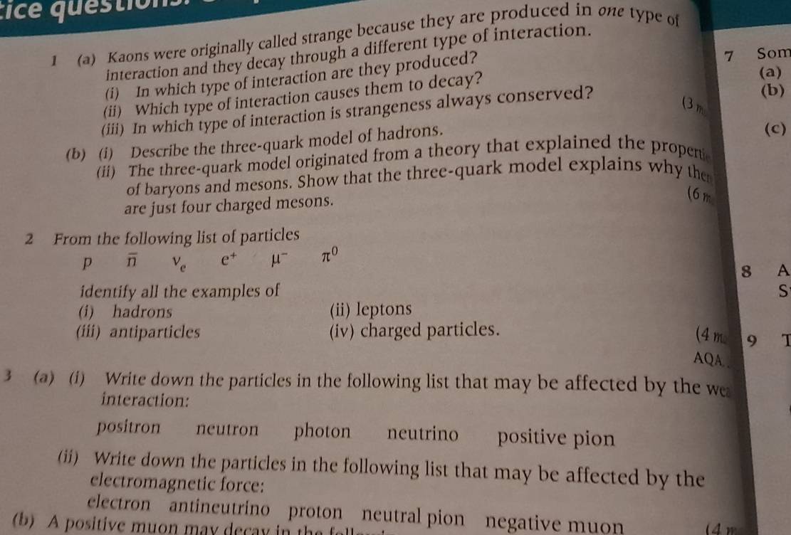 tice questión 
1 (a) Kaons were originally called strange because they are produced in one type of 
interaction and they decay through a different type of interaction. 
(a) 
(i) In which type of interaction are they produced? 
7 Som 
(b) 
(ii) Which type of interaction causes them to decay? 
(3 m
(iii) In which type of interaction is strangeness always conserved? 
(b) (i) Describe the three-quark model of hadrons. 
(c) 
(ii) The three-quark model originated from a theory that explained the propen 
of baryons and mesons. Show that the three-quark model explains why the 
are just four charged mesons. 
(6 m
2 From the following list of particles
p overline n V_e e^+ mu^- π^0
8 A 
identify all the examples of S 
(i) hadrons (ii) leptons 
(iii) antiparticles (iv) charged particles. (4 m 9 T 
AQA.. 
3 (a) (i) Write down the particles in the following list that may be affected by the we 
interaction: 
positron neutron photon neutrino positive pion 
(ii) Write down the particles in the following list that may be affected by the 
electromagnetic force: 
electron antineutrino proton neutral pion negative muon 
b) A positive muon may decay in the (4m