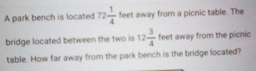 A park bench is located 72 1/4  feet away from a picnic table. The 
bridge located between the two is 12 3/4  feet away from the picnic 
table. How far away from the park bench is the bridge located?