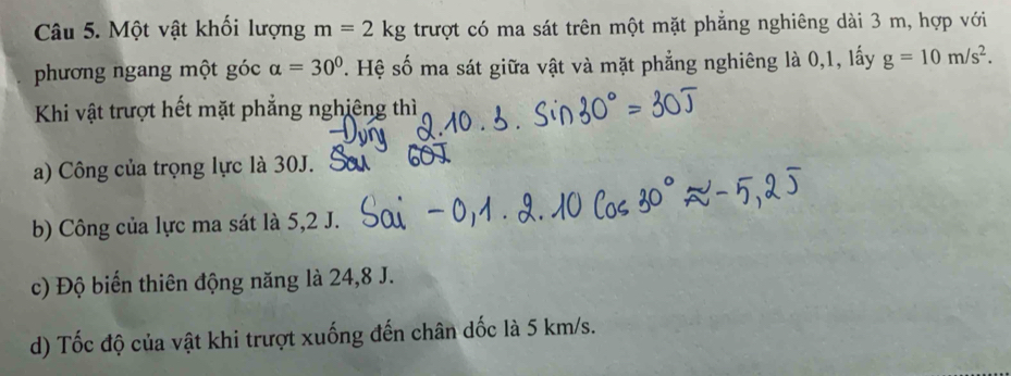 Một vật khối lượng m=2kg trượt có ma sát trên một mặt phẳng nghiêng dài 3 m, hợp với
phương ngang một góc alpha =30° ' Hệ số ma sát giữa vật và mặt phẳng nghiêng là 0,1, lấy g=10m/s^2. 
Khi vật trượt hết mặt phẳng nghiêng thì
a) Công của trọng lực là 30J. s
b) Công của lực ma sát là 5, 2 J.
c) Độ biển thiên động năng là 24, 8 J.
d) Tốc độ của vật khi trượt xuống đến chân dốc là 5 km/s.