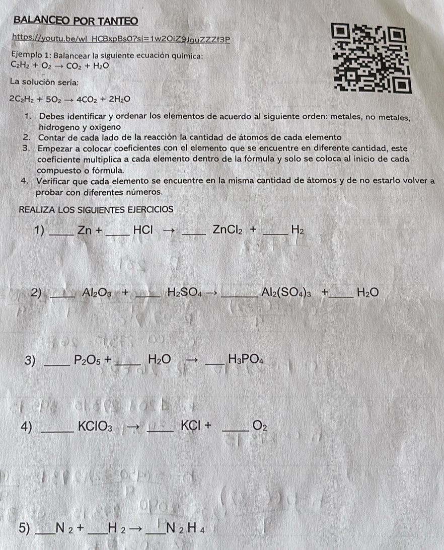 BALANCEO POR TANTEO 
https://youtu.be/wl HCBxpBs01 _ O?si=1w2OiZ9lZZZf3P 
* Ejemplo 1: Balancear la siguiente ecuación química:
C_2H_2+O_2to CO_2+H_2O
La solución sería:
2C_2H_2+5O_2to 4CO_2+2H_2O
1. Debes identificar y ordenar los elementos de acuerdo al siguiente orden: metales, no metales, 
hidrogeno y oxigeno 
2. Contar de cada lado de la reacción la cantidad de átomos de cada elemento 
3. Empezar a colocar coeficientes con el elemento que se encuentre en diferente cantidad, este 
coeficiente multiplica a cada elemento dentro de la fórmula y solo se coloca al inicio de cada 
compuesto o fórmula. 
4. Verificar que cada elemento se encuentre en la misma cantidad de átomos y de no estarlo volver a 
probar con diferentes números. 
REALIZA LOS SIGUIENTES EJERCICIOS 
1) _ Zn+ _ -|C| _ ZnCl_2+ _  H_2
2) _ Al_2O_3+ _ H_2SO_4to _ Al_2(SO_4)_3+ _  H_2O
3) _ P_2O_5+ _ H_2O _ H_3PO_4
4) _ KClO_3 _ KCI+ _ O_2
5) _ N_2+ _ H_2 _ N_2H_4