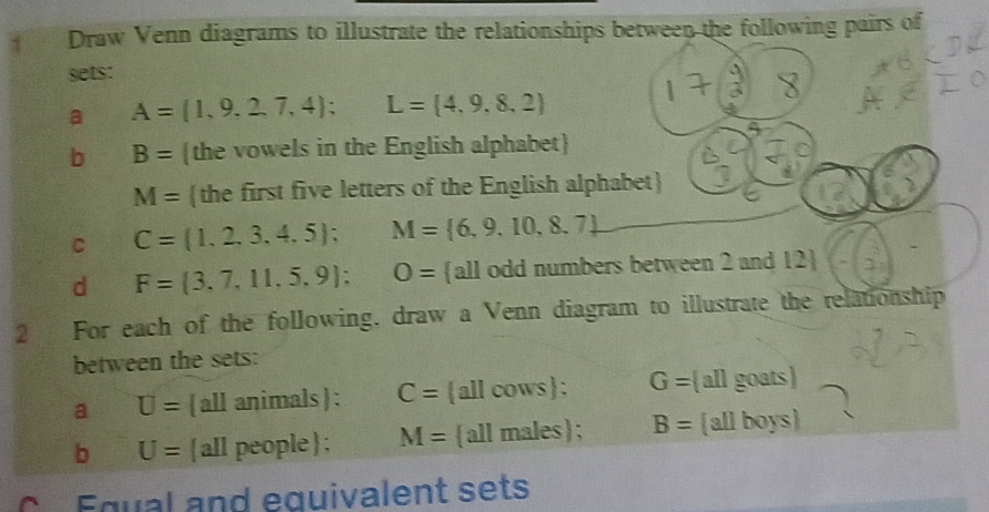 Draw Venn diagrams to illustrate the relationships between the following pairs of 
sets: 
a A= 1,9,2,7,4; L= 4,9,8,2
b B= the vowels in the English alphabet
M= the first five letters of the English alphabet
C C=(1,2,3,4,5); M= 6,9,10,8.7
d F= 3,7,11,5,9; O= all odd numbers between 2 and 12  
2 For each of the following, draw a Venn diagram to illustrate the relationship 
between the sets: 
a U= all animals : C= all cows; G= allgoats
b U=  all people ; M= all males; B=  allboys
Equal and equivalent sets