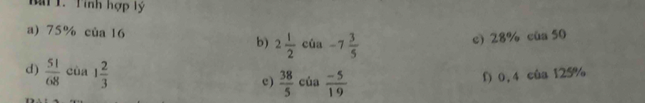 Mai 1. Tính hợp lý
a) 75% của 16 của -7 3/5  c) 28% của 50
b) 2 1/2 
d)  51/68  cùa 1 2/3  c)  38/5  của  (-5)/19  f) 0,4 của 125%