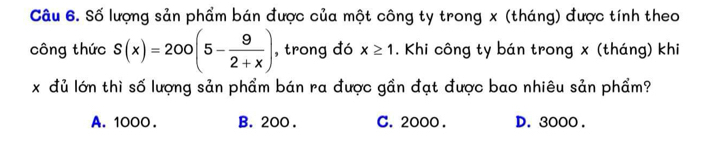 Số lượng sản phẩm bán được của một công ty trong x (tháng) được tính theo
công thức S(x)=200(5- 9/2+x ) , trong đó x≥ 1. Khi công ty bán trong x (tháng) khi
x đủ lớn thì số lượng sản phẩm bán ra được gần đạt được bao nhiêu sản phẩm?
A. 1000. B. 200. C. 2000. D. 3000.