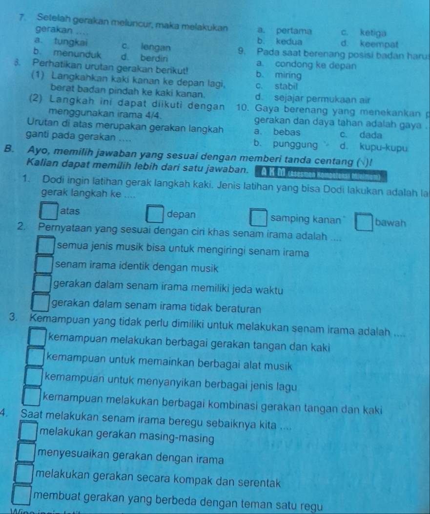 Setelah gerakan meluncur, maka melakukan a. pertama c. ketiga
gerakan ....
b. kedua d. keempat
a. tungkai c. lengan 9. Pada saat berenang posisi badan haru
b. menunduk d. berdiri a. condong ke depan
3. Perhatikan urutan gerakan berikut! b mirng
(1) Langkahkan kaki kanan ke depan lagi, c. stabil
berat badan pindah ke kaki kanan. d sejajar permukaan air
(2) Langkah ini dapat diikuti dengan 10. Gaya berenang yang menekankan 
menggunakan irama 4/4. gerakan dan daya tahan adalah gaya .
Urutan di atas merupakan gerakan langkah a. bebas c. dada
ganti pada gerakan .... b. punggung d. kupu-kupu
B. Ayo, memilih jawaban yang sesuai dengan memberi tanda centang ( )!
Kalian dapat memilih lebih dari satu jawaban. A K M (äsesmen Kömbetens» M
1. Dodi ingin latihan gerak langkah kaki. Jenis latihan yang bisa Dodi lakukan adalah la
gerak langkah ke ....
atas depan samping kanan bawah
2. Pernyataan yang sesuai dengan ciri khas senam irama adalah ....
semua jenis musik bisa untuk mengiringi senam irama
senam irama identik dengan musik
gerakan dalam senam irama memiliki jeda waktu
gerakan dalam senam irama tidak beraturan
3. Kemampuan yang tidak perlu dimiliki untuk melakukan senam irama adalah ....
kemampuan melakukan berbagai gerakan tangan dan kaki
kemampuan untuk memainkan berbagai alat musik
kemampuan untuk menyanyikan berbagai jenis lagu
kemampuan melakukan berbagai kombinasi gerakan tangan dan kaki
4. Saat melakukan senam irama beregu sebaiknya kita ...
melakukan gerakan masing-masing
menyesuaikan gerakan dengan irama
melakukan gerakan secara kompak dan serentak
membuat gerakan yang berbeda dengan teman satu regu