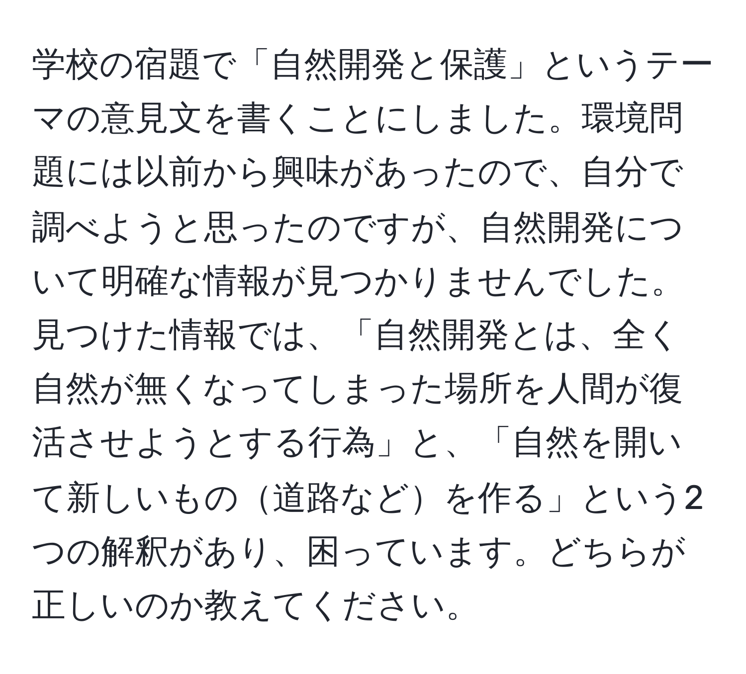 学校の宿題で「自然開発と保護」というテーマの意見文を書くことにしました。環境問題には以前から興味があったので、自分で調べようと思ったのですが、自然開発について明確な情報が見つかりませんでした。見つけた情報では、「自然開発とは、全く自然が無くなってしまった場所を人間が復活させようとする行為」と、「自然を開いて新しいもの道路などを作る」という2つの解釈があり、困っています。どちらが正しいのか教えてください。