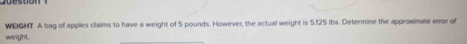 WEIGHT A bag of apples claims to have a weight of 5 pounds. However, the actual weight is 5.125 lbs. Determine the approximate error of 
weight.