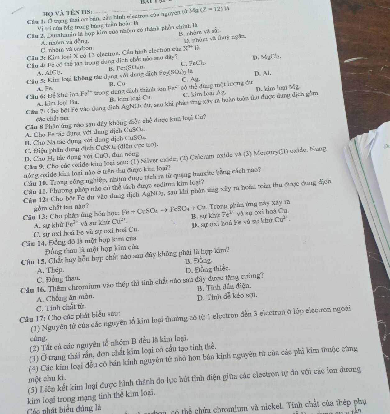 BAl 1
là
họ VÀ tÊN HS:
Câu 1:dot O trạng thái cơ bản, cấu hình electron của nguyên tử Mg(Z=12)
Vị trí của Mg trong bảng tuần hoàn là
Câu 2. Duralumin là hợp kim của nhôm có thành phần chính là
B. nhôm và sắt.
A. nhôm và đồng.
D. nhôm và thuỷ ngân.
C. nhôm và carbon.
Câu 3: Kim loại X có 13 electron. Cấu hình electron của X^(3+)1a
Câu 4: Fe có thể tan trong dung dịch chất nào sau đây? D. MgCl₂.
C. FeCl_2
A. AlCl_3 B. Fe2 (SO_4)_3.
C. Ag. D. Al.
Câu 5: Kim loại không tác dụng với dung dịch Fe_2(SO_4)_3 là
A. Fe. B. Cu.
Câu 6: Để khử ion Fe^(3+) trong dung dịch thành ion Fe^(2+) có thể dùng một lượng dư
A. kim loại Ba. B. kim loại Cu. C. kim loại Ag. D. kim loại Mg.
Câu 7: Cho bột Fe vào dung dịch A gNO_3 a dư, sau khi phản ứng xảy ra hoàn toàn thu được dung dịch gồm
các chất tan
Câu 8 Phản ứng nào sau đây không điều chế được kim loại Cu?
A. Cho Fe tác dụng với dung dịch CuSO4.
B. Cho Na tác dụng với dung dịch CuSO₄.
C. Điện phân dung dịch CuSO4 (điện cực trơ).
Do
D. Cho l -I_2 tác dụng với CuO, đun nóng.
Câu 9. Cho các oxide kim loại sau: (1) Silver oxide; (2) Calcium oxide và (3) Mercury(II) oxide. Nung
nóng oxide kim loại nào ở trên thu được kim loại?
Câu 10. Trong công nghiệp, nhôm được tách ra từ quặng bauxite bằng cách nào?
Câu 11. Phương pháp nào có thể tách được sodium kim loại?
Câu 12: Cho bột Fe dư vào dung dịch AgNO_3 , sau khi phản ứng xảy ra hoàn toàn thu được dung dịch
gồm chất tan nào?
Câu 13: Cho phản ứng hóa học: Fe+CuSO_4to FeSO_4+Cu. Trong phản ứng này xảy ra
A. sự khử Fe^(2+) và sự khử Cu^(2+). B. sự khử Fe^(2+) và sự oxi hoá Cu.
C. sự oxi hoá Fe và sự oxi hoá Cu. D. sự oxi hoá Fe và sự khử Cu^(2+).
Câu 14. Đồng đỏ là một hợp kim của
Đồng thau là một hợp kim của
Câu 15. Chất hay hỗn hợp chất nào sau đây không phải là hợp kim?
B. Đồng.
A. Thép.
C. Đồng thau. D. Đồng thiếc.
Câu 16. Thêm chromium vào thép thì tính chất nào sau đây được tăng cường?
B. Tính dẫn điện.
A. Chống ăn mòn. D. Tính dễ kéo sợi.
C. Tính chất từ.
Câu 17: Cho các phát biểu sau:
(1) Nguyên tử của các nguyên tố kim loại thường có từ 1 electron đến 3 electron ở lớp electron ngoài
cùng.
(2) Tất cả các nguyên tố nhóm B đều là kim loại.
(3) Ở trạng thái rắn, đơn chất kim loại có cấu tạo tinh thể.
(4) Các kim loại đều có bán kính nguyên tử nhỏ hơn bán kính nguyên tử của các phi kim thuộc cùng
một chu kì.
(5) Liên kết kim loại được hình thành do lực hút tĩnh điện giữa các electron tự do với các ion dương
kim loại trong mạng tinh thể kim loại.
Các phát biểu đúng là
có thể chứa chromium và nickel. Tính chất của thép phụ
s y tếo