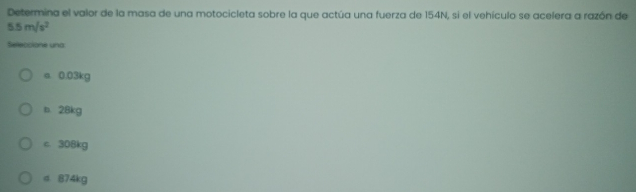 Determina el valor de la masa de una motocicleta sobre la que actúa una fuerza de 154N, si el vehículo se acelera a razón de
5.5m/s^2
Seleccione una:
a. 0.03kg
b. 28kg
c. 308kg
d 874kg