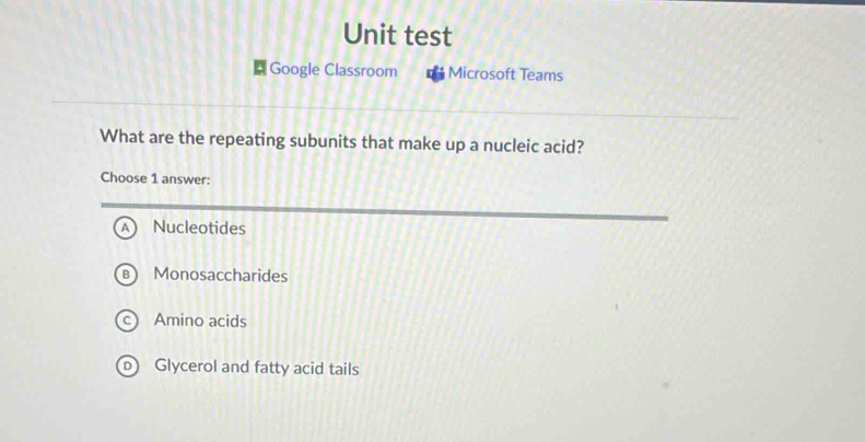 Unit test
Google Classroom Microsoft Teams
What are the repeating subunits that make up a nucleic acid?
Choose 1 answer:
A Nucleotides
Monosaccharides
Amino acids
Glycerol and fatty acid tails