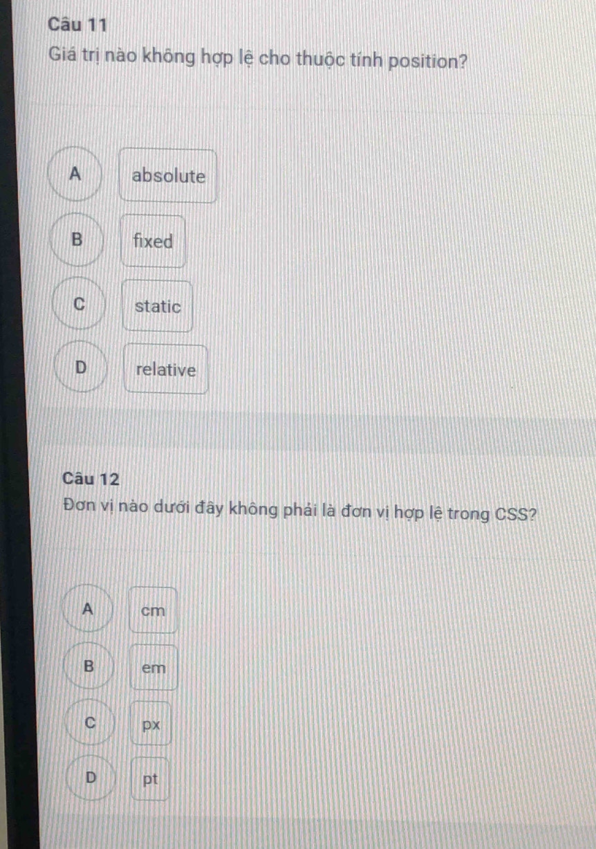 Giá trị nào không hợp lệ cho thuộc tính position?
A absolute
B fixed
C static
D relative
Câu 12
Đơn vị nào dưới đây không phải là đơn vị hợp lệ trong CSS?
A cm
B em
C px
D pt