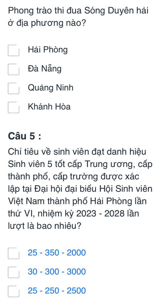 Phong trào thi đua Sóng Duyên hải
ở địa phương nào?
Hải Phòng
Đà Nẵng
Quảng Ninh
Khánh Hòa
Câu 5 :
Chỉ tiêu về sinh viên đạt danh hiệu
Sinh viên 5 tốt cấp Trung ương, cấp
thành phố, cấp trường được xác
lập tại Đại hội đại biểu Hội Sinh viên
Việt Nam thành phố Hải Phòng lần
thứ VI, nhiệm kỳ 2023 - 2028 lần
lượt là bao nhiêu?
25-350-2000
30-300-3000
25-250-2500