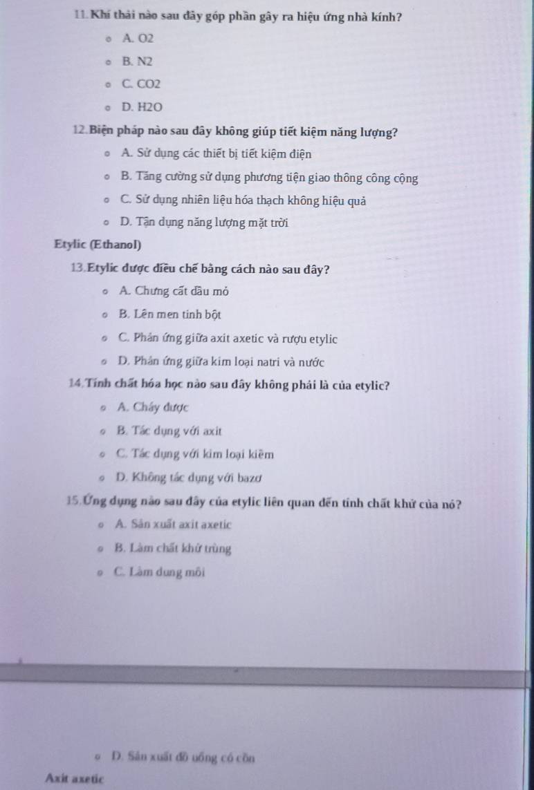 Khí thải nào sau đây góp phần gây ra hiệu ứng nhà kính?
A. O2
B. N2
C. CO2
D. H2O
12. Biện pháp nào sau dây không giúp tiết kiệm năng lượng?
A. Sử dụng các thiết bị tiết kiệm điện
B. Tăng cường sử dụng phương tiện giao thông công cộng
C. Sử dụng nhiên liệu hóa thạch không hiệu quả
D. Tận dụng năng lượng mặt trời
Etylic (Ethanol)
13. Etylic được điều chế bằng cách nào sau đây?
A. Chưng cất dầu mỏ
B. Lên men tinh bột
C. Phản ứng giữa axit axetic và rượu etylic
D. Phân ứng giữa kim loại natri và nước
14 Tính chất hóa học nào sau đây không phải là của etylic?
A. Chây được
B. Tác dụng với axit
C. Tác dụng với kim loại kiêm
D. Không tác dụng với bazơ
15. Ứng dụng nào sau đây của etylic liên quan dến tính chất khử của nó?
A. Sân xuất axit axetic
B. Làm chất khử trùng
C. Làm dung môi
D. Sản xuất đồ uồng có cồn
Axit axetic