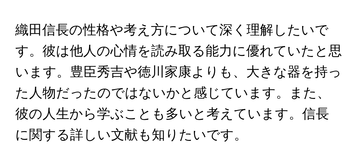 織田信長の性格や考え方について深く理解したいです。彼は他人の心情を読み取る能力に優れていたと思います。豊臣秀吉や徳川家康よりも、大きな器を持った人物だったのではないかと感じています。また、彼の人生から学ぶことも多いと考えています。信長に関する詳しい文献も知りたいです。