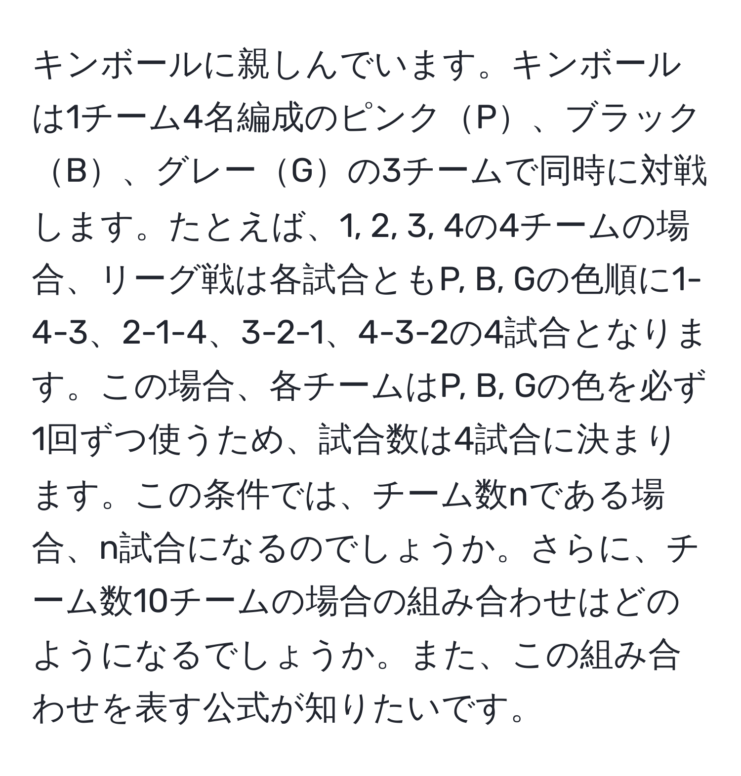 キンボールに親しんでいます。キンボールは1チーム4名編成のピンクP、ブラックB、グレーGの3チームで同時に対戦します。たとえば、1, 2, 3, 4の4チームの場合、リーグ戦は各試合ともP, B, Gの色順に1-4-3、2-1-4、3-2-1、4-3-2の4試合となります。この場合、各チームはP, B, Gの色を必ず1回ずつ使うため、試合数は4試合に決まります。この条件では、チーム数nである場合、n試合になるのでしょうか。さらに、チーム数10チームの場合の組み合わせはどのようになるでしょうか。また、この組み合わせを表す公式が知りたいです。