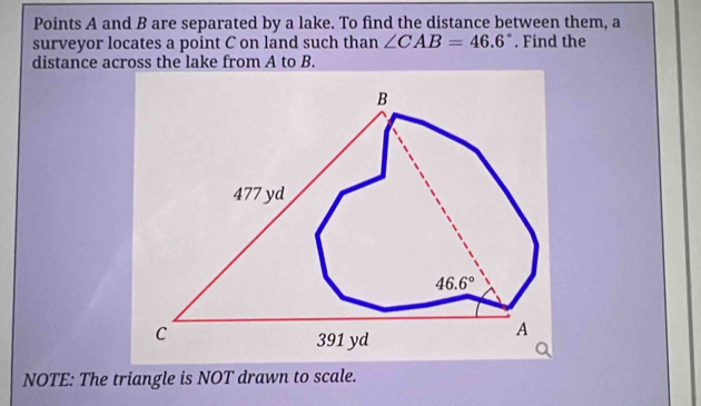 Points A and B are separated by a lake. To find the distance between them, a
surveyor locates a point C on land such than ∠ CAB=46.6°. Find the
distance across the lake from A to B.
NOTE: The triangle is NOT drawn to scale.