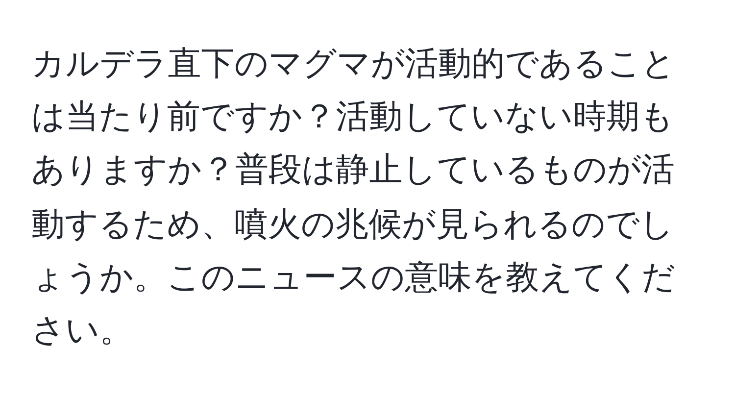 カルデラ直下のマグマが活動的であることは当たり前ですか？活動していない時期もありますか？普段は静止しているものが活動するため、噴火の兆候が見られるのでしょうか。このニュースの意味を教えてください。