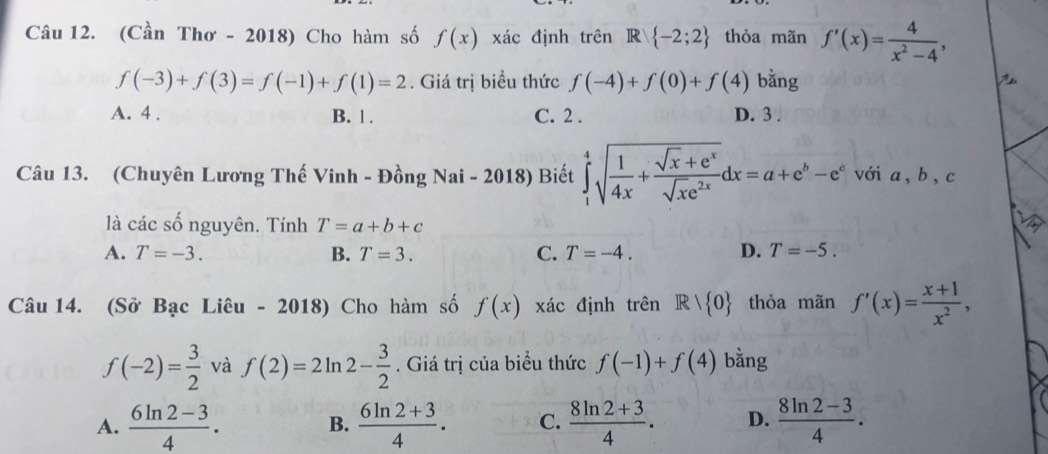 (Cần Thơ - 2018) Cho hàm số f(x) xác định trên R -2;2 thỏa mãn f'(x)= 4/x^2-4 ,
f(-3)+f(3)=f(-1)+f(1)=2. Giá trị biểu thức f(-4)+f(0)+f(4) bằng
A. 4. B. 1. C. 2. D. 3.
Câu 13. (Chuyên Lương Thế Vinh - Đồng Nai - 2018) Biết ∈tlimits _1^(4sqrt(frac 1)4x)+ (sqrt(x)+e^x)/sqrt(x)e^(2x) dx=a+e^b-e^c với a, b, c
là các số nguyên. Tính T=a+b+c
A. T=-3. B. T=3. C. T=-4. D. T=-5. 
Câu 14. (Sở Bạc Liêu - 2018) Cho hàm số f(x) xác định trên R/R> 0 thỏa mãn f'(x)= (x+1)/x^2 ,
f(-2)= 3/2  và f(2)=2ln 2- 3/2 . Giá trị của biểu thức f(-1)+f(4) bằng
A.  (6ln 2-3)/4 .  (6ln 2+3)/4 . C.  (8ln 2+3)/4 . D.  (8ln 2-3)/4 . 
B.